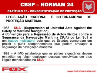 www.foxtreinamentos.com
LEGISLAÇÃO NACIONAL E INTERNACIONAL DE
PROTEÇÃO MARÍTIMA.
1988 – SUA –(Suppression of Unlawful Acts Against the
Safety of Maritime Navigation).
A Convenção para a Repressão de Actos Ilícitos contra a
Segurança da Navegação Marítima (SUA) ou Lei Suá é
um tratado multilateral pelo qual os Estados concordam em
proibir e punir comportamentos que podem ameaçar a
segurança da navegação marítima.
1992 – A IMO estabelece que os países signatários devem
extraditar ou julgar quaisquer pessoas envolvidas em atos
ilegais mencionados na SUA.
CBSP – NORMAM 24
CAPÍTULO 13 - CONSCIENTIZAÇÃO DE PROTEÇÃO
 