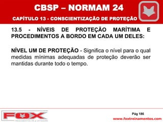 www.foxtreinamentos.com
13.5 - NÍVEIS DE PROTEÇÃO MARÍTIMA E
PROCEDIMENTOS A BORDO EM CADA UM DELES:
NÍVEL UM DE PROTEÇÃO - Significa o nível para o qual
medidas mínimas adequadas de proteção deverão ser
mantidas durante todo o tempo.
Pág 186
CBSP – NORMAM 24
CAPÍTULO 13 - CONSCIENTIZAÇÃO DE PROTEÇÃO
 