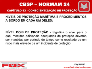 www.foxtreinamentos.com
NÍVEIS DE PROTEÇÃO MARÍTIMA E PROCEDIMENTOS
A BORDO EM CADA UM DELES:
NÍVEL DOIS DE PROTEÇÃO - Significa o nível para o
qual medidas adicionais adequadas de proteção deverão
ser mantidas por período de tempo como resultado de um
risco mais elevado de um incidente de proteção.
Pág 186/187
CBSP – NORMAM 24
CAPÍTULO 13 - CONSCIENTIZAÇÃO DE PROTEÇÃO
 