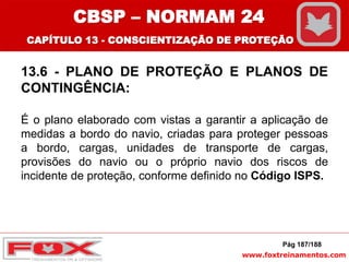 www.foxtreinamentos.com
13.6 - PLANO DE PROTEÇÃO E PLANOS DE
CONTINGÊNCIA:
É o plano elaborado com vistas a garantir a aplicação de
medidas a bordo do navio, criadas para proteger pessoas
a bordo, cargas, unidades de transporte de cargas,
provisões do navio ou o próprio navio dos riscos de
incidente de proteção, conforme definido no Código ISPS.
Pág 187/188
CBSP – NORMAM 24
CAPÍTULO 13 - CONSCIENTIZAÇÃO DE PROTEÇÃO
 