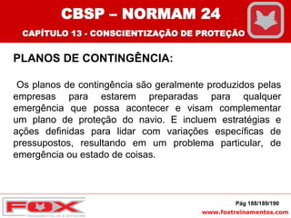 www.foxtreinamentos.com
PLANOS DE CONTINGÊNCIA:
Os planos de contingência são geralmente produzidos pelas
empresas para estarem preparadas para qualquer
emergência que possa acontecer e visam complementar
um plano de proteção do navio. E incluem estratégias e
ações definidas para lidar com variações específicas de
pressupostos, resultando em um problema particular, de
emergência ou estado de coisas.
Pág 188/189/190
CBSP – NORMAM 24
CAPÍTULO 13 - CONSCIENTIZAÇÃO DE PROTEÇÃO
 