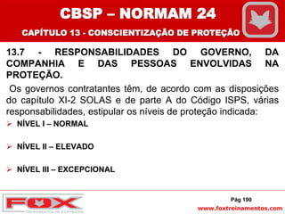 www.foxtreinamentos.com
13.7 - RESPONSABILIDADES DO GOVERNO, DA
COMPANHIA E DAS PESSOAS ENVOLVIDAS NA
PROTEÇÃO.
Os governos contratantes têm, de acordo com as disposições
do capítulo XI-2 SOLAS e de parte A do Código ISPS, várias
responsabilidades, estipular os níveis de proteção indicada:
 NÍVEL I – NORMAL
 NÍVEL II – ELEVADO
 NÍVEL III – EXCEPCIONAL
Pág 190
CBSP – NORMAM 24
CAPÍTULO 13 - CONSCIENTIZAÇÃO DE PROTEÇÃO
 