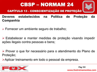 www.foxtreinamentos.com
Deveres estabelecidos na Política de Proteção da
Companhia
 Fornecer um ambiente seguro de trabalho;
 Estabelecer e manter medidas de proteção visando impedir
ações ilegais contra pessoas e bens;
 Prover o que for necessário para o atendimento do Plano de
Proteção;
Aplicar treinamento em todo o pessoal da empresa.
Pág 191
CBSP – NORMAM 24
CAPÍTULO 13 - CONSCIENTIZAÇÃO DE PROTEÇÃO
 