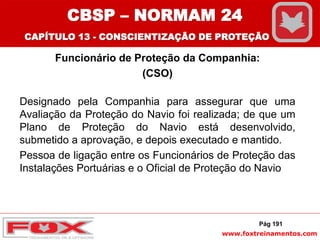 www.foxtreinamentos.com
Funcionário de Proteção da Companhia:
(CSO)
Designado pela Companhia para assegurar que uma
Avaliação da Proteção do Navio foi realizada; de que um
Plano de Proteção do Navio está desenvolvido,
submetido a aprovação, e depois executado e mantido.
Pessoa de ligação entre os Funcionários de Proteção das
Instalações Portuárias e o Oficial de Proteção do Navio
Pág 191
CBSP – NORMAM 24
CAPÍTULO 13 - CONSCIENTIZAÇÃO DE PROTEÇÃO
 