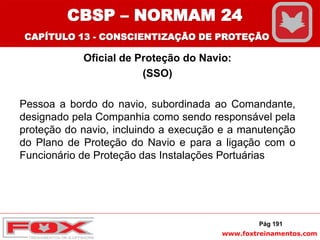 www.foxtreinamentos.com
Oficial de Proteção do Navio:
(SSO)
Pessoa a bordo do navio, subordinada ao Comandante,
designado pela Companhia como sendo responsável pela
proteção do navio, incluindo a execução e a manutenção
do Plano de Proteção do Navio e para a ligação com o
Funcionário de Proteção das Instalações Portuárias
Pág 191
CBSP – NORMAM 24
CAPÍTULO 13 - CONSCIENTIZAÇÃO DE PROTEÇÃO
 