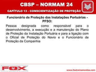 www.foxtreinamentos.com
Funcionário de Proteção das Instalações Portuárias -
PFSO:
Pessoa designada como responsável para o
desenvolvimento, a execução e a manutenção do Plano
de Proteção da Instalação Portuária e para a ligação com
o Oficial de Proteção do Navio e o Funcionário de
Proteção da Companhia
CBSP – NORMAM 24
CAPÍTULO 13 - CONSCIENTIZAÇÃO DE PROTEÇÃO
 
