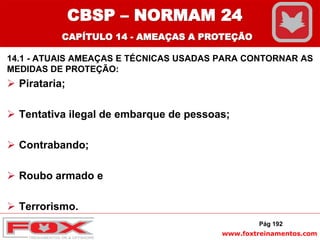 www.foxtreinamentos.com
14.1 - ATUAIS AMEAÇAS E TÉCNICAS USADAS PARA CONTORNAR AS
MEDIDAS DE PROTEÇÃO:
 Pirataria;
 Tentativa ilegal de embarque de pessoas;
 Contrabando;
 Roubo armado e
 Terrorismo.
Pág 192
CBSP – NORMAM 24
CAPÍTULO 14 - AMEAÇAS A PROTEÇÃO
 