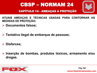 www.foxtreinamentos.com
ATUAIS AMEAÇAS E TÉCNICAS USADAS PARA CONTORNAR AS
MEDIDAS DE PROTEÇÃO:
 Documentos falsos;
 Tentativa ilegal de embarque de pessoas;
 Disfarces;
 Inserção de bombas, produtos tóxicos, armamento e/ou
drogas.
Pág 192
CBSP – NORMAM 24
CAPÍTULO 14 - AMEAÇAS A PROTEÇÃO
 