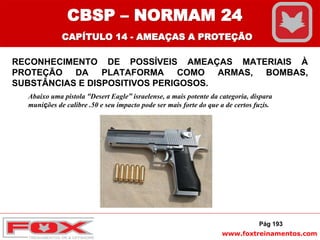 www.foxtreinamentos.com
RECONHECIMENTO DE POSSÍVEIS AMEAÇAS MATERIAIS À
PROTEÇÃO DA PLATAFORMA COMO ARMAS, BOMBAS,
SUBSTÂNCIAS E DISPOSITIVOS PERIGOSOS.
Pág 193
Abaixo uma pistola “Desert Eagle” israelense, a mais potente da categoria, dispara
munições de calibre .50 e seu impacto pode ser mais forte do que a de certos fuzis.
CBSP – NORMAM 24
CAPÍTULO 14 - AMEAÇAS A PROTEÇÃO
 