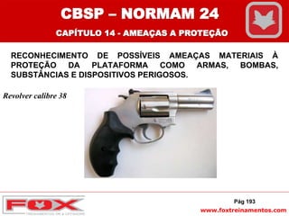 www.foxtreinamentos.com
RECONHECIMENTO DE POSSÍVEIS AMEAÇAS MATERIAIS À
PROTEÇÃO DA PLATAFORMA COMO ARMAS, BOMBAS,
SUBSTÂNCIAS E DISPOSITIVOS PERIGOSOS.
Pág 193
Revolver calibre 38
CBSP – NORMAM 24
CAPÍTULO 14 - AMEAÇAS A PROTEÇÃO
 