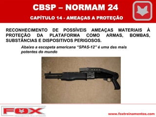 www.foxtreinamentos.com
RECONHECIMENTO DE POSSÍVEIS AMEAÇAS MATERIAIS À
PROTEÇÃO DA PLATAFORMA COMO ARMAS, BOMBAS,
SUBSTÂNCIAS E DISPOSITIVOS PERIGOSOS.
Abaixo a escopeta americana “SPAS-12” é uma das mais
potentes do mundo
CBSP – NORMAM 24
CAPÍTULO 14 - AMEAÇAS A PROTEÇÃO
 
