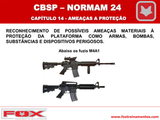 www.foxtreinamentos.com
RECONHECIMENTO DE POSSÍVEIS AMEAÇAS MATERIAIS À
PROTEÇÃO DA PLATAFORMA COMO ARMAS, BOMBAS,
SUBSTÂNCIAS E DISPOSITIVOS PERIGOSOS.
Abaixo os fuzis M4A1
CBSP – NORMAM 24
CAPÍTULO 14 - AMEAÇAS A PROTEÇÃO
 