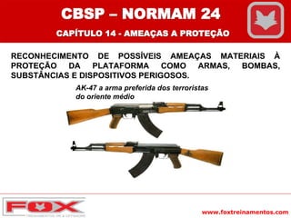 www.foxtreinamentos.com
RECONHECIMENTO DE POSSÍVEIS AMEAÇAS MATERIAIS À
PROTEÇÃO DA PLATAFORMA COMO ARMAS, BOMBAS,
SUBSTÂNCIAS E DISPOSITIVOS PERIGOSOS.
AK-47 a arma preferida dos terroristas
do oriente médio
CBSP – NORMAM 24
CAPÍTULO 14 - AMEAÇAS A PROTEÇÃO
 