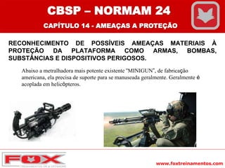 www.foxtreinamentos.com
RECONHECIMENTO DE POSSÍVEIS AMEAÇAS MATERIAIS À
PROTEÇÃO DA PLATAFORMA COMO ARMAS, BOMBAS,
SUBSTÂNCIAS E DISPOSITIVOS PERIGOSOS.
Abaixo a metralhadora mais potente existente “MINIGUN”, de fabricação
americana, ela precisa de suporte para se manuseada geralmente. Geralmente é
acoplada em helicópteros.
CBSP – NORMAM 24
CAPÍTULO 14 - AMEAÇAS A PROTEÇÃO
 