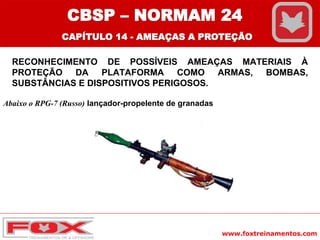 www.foxtreinamentos.com
RECONHECIMENTO DE POSSÍVEIS AMEAÇAS MATERIAIS À
PROTEÇÃO DA PLATAFORMA COMO ARMAS, BOMBAS,
SUBSTÂNCIAS E DISPOSITIVOS PERIGOSOS.
Abaixo o RPG-7 (Russo) lançador-propelente de granadas
CBSP – NORMAM 24
CAPÍTULO 14 - AMEAÇAS A PROTEÇÃO
 