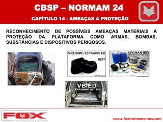 www.foxtreinamentos.com
RECONHECIMENTO DE POSSÍVEIS AMEAÇAS MATERIAIS À
PROTEÇÃO DA PLATAFORMA COMO ARMAS, BOMBAS,
SUBSTÂNCIAS E DISPOSITIVOS PERIGOSOS.
CBSP – NORMAM 24
CAPÍTULO 14 - AMEAÇAS A PROTEÇÃO
 