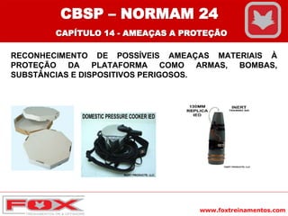 www.foxtreinamentos.com
RECONHECIMENTO DE POSSÍVEIS AMEAÇAS MATERIAIS À
PROTEÇÃO DA PLATAFORMA COMO ARMAS, BOMBAS,
SUBSTÂNCIAS E DISPOSITIVOS PERIGOSOS.
CBSP – NORMAM 24
CAPÍTULO 14 - AMEAÇAS A PROTEÇÃO
 