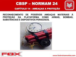 www.foxtreinamentos.com
RECONHECIMENTO DE POSSÍVEIS AMEAÇAS MATERIAIS À
PROTEÇÃO DA PLATAFORMA COMO ARMAS, BOMBAS,
SUBSTÂNCIAS E DISPOSITIVOS PERIGOSOS.
CBSP – NORMAM 24
CAPÍTULO 14 - AMEAÇAS A PROTEÇÃO
 