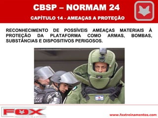 www.foxtreinamentos.com
RECONHECIMENTO DE POSSÍVEIS AMEAÇAS MATERIAIS À
PROTEÇÃO DA PLATAFORMA COMO ARMAS, BOMBAS,
SUBSTÂNCIAS E DISPOSITIVOS PERIGOSOS.
CBSP – NORMAM 24
CAPÍTULO 14 - AMEAÇAS A PROTEÇÃO
 