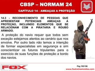 www.foxtreinamentos.com
14.3 - RECONHECIMENTO DE PESSOAS QUE
APRESENTAM POTENCIAIS AMEAÇAS À
PROTEÇÃO, INCLUINDO ELEMENTOS QUE SE
RELACIONAM COM A PIRATARIA E ROUBO
ARMADO.
A proteção do navio requer que todos sem
exceção estejamos atentos ao cenário que nos
envolve. Por outro lado não temos a intenção
de formar especialistas em segurança e sim
conscientizar os futuros tripulantes para o
exercício de suas funções de proteção a bordo
dos navios.
Pág 195/196
CBSP – NORMAM 24
CAPÍTULO 14 - AMEAÇAS A PROTEÇÃO
 