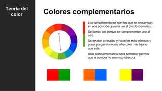 Colores complementarios
Los complementarios son los que se encuentran
en una posición opuesta en el círculo cromático.
Se llaman así porque se complementan uno al
otro.
Se ayudan a resaltar y hacerlos más intensos y
puros porque no existe otro color más lejano
que este.
Usar complementarios para sombrear permite
que la sombra no sea muy obscura.
Teoría del
color
 