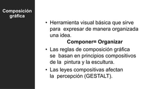 • Herramienta visual básica que sirve
para expresar de manera organizada
una idea.
Componer= Organizar
• Las reglas de composición gráfica
se basan en principios compositivos
de la pintura y la escultura.
• Las leyes compositivas afectan
la percepción (GESTALT).
Composición
gráfica
 