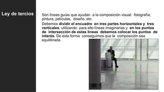 Son líneas guías que ayudan a la composición visual: fotografía,
pintura, películas, diseño, etc.
Debemos dividir el encuadre en tres partes horizontales y tres
verticales, utilizando para ello líneas imaginarias y en los puntos
de intersección de estas líneas debemos colocar los puntos de
interés. De esta forma conseguimos que la composición sea
equilibrada.
Ley de tercios
 
