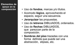• Uso de fondos, marcas y/o títulos.
• Acomodo lógico, aprovechando el
espacio, seguir una secuencia.
• Jerarquizar las propuestas.
• Uso de letreros DIBUJADOS, ordenados.
• Uso de flechas DIBUJADOS,
que parezcan parte de la
composición.
• Sombras del piso trazadas con una
forma definida que puede ser una
abstracción, elipses, etc.
Elementos de
apoyo en la
composición
 