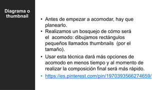 • Antes de empezar a acomodar, hay que
planearlo.
• Realizamos un bosquejo de cómo será
el acomodo: dibujamos rectángulos
pequeños llamados thumbnails (por el
tamaño).
• Usar esta técnica dará más opciones de
acomodo en menos tiempo y al momento de
realizar la composición final será más rápido.
• https://es.pinterest.com/pin/1970393566274659/
Diagrama o
thumbnail
 