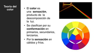 Teoría del
color • El color es
una sensación,
producto de la
descomposición de
la luz.
• Se clasifican por su
conformación en
primarios, secundarios,
terciarios.
• Por la sensación en
cálidos y fríos.
 
