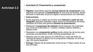 Actividad 2.2
• Actividad 2.2: Presentación y composición
• Objetivo: Aprenderán algunas normas básicas de composición y las
aplicarán para generar la presentación de una serie de bocetos, donde
aplicarán lo aprendido de pintura digital y representación de meteriales.
• Instrucciones:
• Se les asignará un objeto que tendrán que rediseñar a partir de una
fotografía. Aplicarán opacidad, capas, trazo con lanzamiento de líneas,
calidades de líneas para generar bocetos de presentación.
• Realizarán 3 propuestas de rediseño donde aplicarán los materiales
que vimos en la Actividad 2.1: madera, metales, plástico brillante y
plástico mate.
• Realizarán una composición gráfica donde utilicen ley de tercios para
acomodar sus elementos, fondo, sombras proyectadas, etc.
• Deberás subir en este espacio en CANVAS por medio del botón de
"entrega de tareas" tu lámina con la composición realizada, en formato
.jpg, con buena resolución.
• Entrega: Sábado 26 de septiembre antes de las 11:59pm (antes de que
sea domingo)
 
