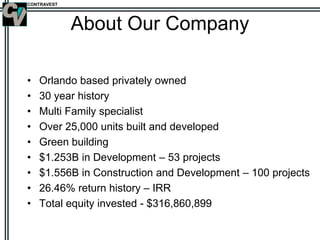 CONTRAVEST
About Our Company
• Orlando based privately owned
• 30 year history
• Multi Family specialist
• Over 25,000 units built and developed
• Green building
• $1.253B in Development – 53 projects
• $1.556B in Construction and Development – 100 projects
• 26.46% return history – IRR
• Total equity invested - $316,860,899
 