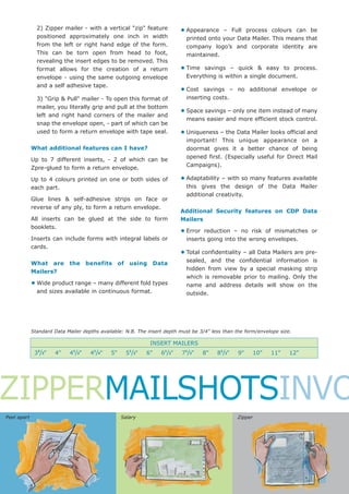 2) Zipper mailer - with a vertical "zip" feature           • Appearance   – Full process colours can be
               positioned approximately one inch in width                   printed onto your Data Mailer. This means that
               from the left or right hand edge of the form.                company logo’s and corporate identity are
               This can be torn open from head to foot,                     maintained.
               revealing the insert edges to be removed. This
               format allows for the creation of a return                 • Time  savings – quick & easy to process.
               envelope - using the same outgoing envelope                  Everything is within a single document.
               and a self adhesive tape.
                                                                          • Cost   savings – no additional envelope or
               3) "Grip & Pull" mailer - To open this format of             inserting costs.
               mailer, you literally grip and pull at the bottom
               left and right hand corners of the mailer and
                                                                          • Space savings – only one item instead of many
                                                                            means easier and more efficient stock control.
               snap the envelope open, - part of which can be
               used to form a return envelope with tape seal.             • Uniqueness – the Data Mailer looks official and
                                                                            important! This unique appearance on a
             What additional features can I have?                           doormat gives it a better chance of being
                                                                            opened first. (Especially useful for Direct Mail
             Up to 7 different inserts, - 2 of which can be
                                                                            Campaigns).
             Zpre-glued to form a return envelope.

             Up to 4 colours printed on one or both sides of              • Adaptability – with so many features available
             each part.                                                     this gives the design of the Data Mailer
                                                                            additional creativity.
             Glue lines & self-adhesive strips on face or
             reverse of any ply, to form a return envelope.
                                                                          Additional Security features on CDP Data
             All inserts can be glued at the side to form                 Mailers
             booklets.
                                                                          • Error  reduction – no risk of mismatches or
             Inserts can include forms with integral labels or              inserts going into the wrong envelopes.
             cards.
                                                                          • Total confidentiality – all Data Mailers are pre-
                                                                            sealed, and the confidential information is
             What are the benefits of using Data
                                                                            hidden from view by a special masking strip
             Mailers?
                                                                            which is removable prior to mailing. Only the
             • Wide product range – many different fold types               name and address details will show on the
               and sizes available in continuous format.                    outside.




             Standard Data Mailer depths available: N.B. The insert depth must be 3/4" less than the form/envelope size.

                                                             INSERT MAILERS
               2              1       1              1
              3 /3"   4"    4 /2"    4 /4"   5"    5 /2"    6"    61/2"    71/3"    8"   81/2"    9"    10"    11"     12"




ZIPPERMAILSHOTSINVO
Peel apart                                        Salary                                         Zipper
 
