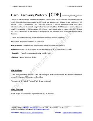 CDP (Cisco Discovery Protocol). Document Version 1.0
Deepak Kumar (deepuverma@outlook.com), Call: - +91 - 8875332931 / 9214012330
Updated material may be found at http://www.deepuverma.in
LinkedIn: - https://in.linkedin.com/in/engdeepak Twitter: - https://twitter.com/Deepakkhw
Cisco Discovery Protocol (CDP) is a Cisco propriety protocol
used to collect information about locally attached Cisco switches and routers. CDP is enabled by default
on all IOS enabled routers and switches. CDP sends out updates every 60 seconds and hold time is 180
seconds. CDP is a proprietary Data Link Layer protocol. A device periodically sends out a CDP
advertisement every 60 seconds using the layer 2 multicast address 01:00:0c:cc:cc:cc which is also used
by VTP. It is available in IOS from version 10.3. Routers and catalyst switches support CDP. CDP Version-
2 (CDPv2) is the most recent release of the protocol and provides more intelligent device tracking
features.
CDP will provide the following information about directly connected neighbors:
• Device ID – hostname of remote router/switch
• Local Interface – interface that remote router/switch is directly connected to
• Holdtime – amount of time before remote device information is purged from CDP table
• Capability – Type of remote device (router, switch, host)
• Platform – Model of remote device.
Limitations
CDP is cisco proprietary Protocol so it is not working on multivendor network. It is also not available on
below of ISO version 10.3 routers and switches.
Alternative of CDP is LLDP Protocol (Will Discuss next time).
CDP Testing
As per image, take a network Diagram for testing CDP Protocol.
 