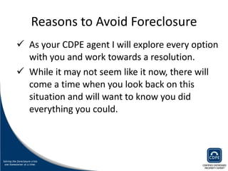 Reasons to Avoid Foreclosure As your CDPE agent I will explore every option with you and work towards a resolution.  While it may not seem like it now, there will  come a time when you look back on this situation and will want to know you did everything you could.  