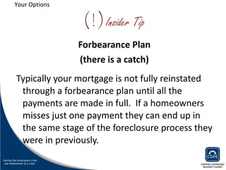 (!) Insider Tip Forbearance Plan (there is a catch) Typically your mortgage is not fully reinstated through a forbearance plan until all the payments are made in full.  If a homeowners misses just one payment they can end up in the same stage of the foreclosure process they were in previously. Your Options 