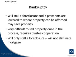 Bankruptcy Will stall a foreclosure and if payments are lowered to where property can be afforded may save property  Very difficult to sell property once in the process, requires trustee cooperation Will only stall a foreclosure – will not eliminate mortgage Your Options 