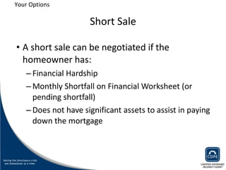 Short Sale A short sale can be negotiated if the homeowner has: Financial Hardship Monthly Shortfall on Financial Worksheet (or pending shortfall) Does not have significant assets to assist in paying down the mortgage Your Options 