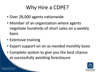Why Hire a CDPE?  Over 28,000 agents nationwide Member of an organization where agents negotiate hundreds of short sales on a weekly basis Extensive training Expert support on an as-needed monthly basis Complete system to give you the best chance at successfully avoiding foreclosure 