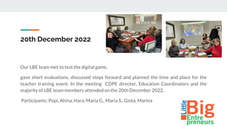 20th December 2022
Our LBE team met to test the digital game,
gave short evaluations, discussed steps forward and planned the time and place for the
teacher training event. In the meeting CDPE director, Education Coordinators and the
majority of LBE team members attended on the 20th December 2022.
Participants: Popi, Ahina, Hara, Maria G., Maria S., Giota, Marina
 