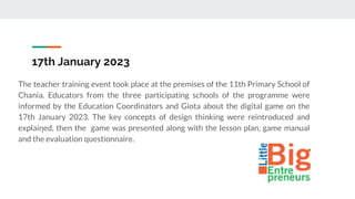 17th January 2023
The teacher training event took place at the premises of the 11th Primary School of
Chania. Educators from the three participating schools of the programme were
informed by the Education Coordinators and Giota about the digital game on the
17th January 2023. The key concepts of design thinking were reintroduced and
explained, then the game was presented along with the lesson plan, game manual
and the evaluation questionnaire.
I
 