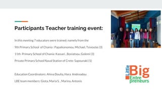 Participants Teacher training event:
In this meeting 7 educators were trained; namely from the
9th Primary School of Chania : Papaikonomou, Michael, Tsivoulas (3)
11th Primary School of Chania: Kassari , Boviatsou, Golemi (3)
Private Primary School Naval Station of Crete: Sapounaki (1)
Education Coordinators: Ahina Doulia, Hara Andreadou
LBE team members: Giota, Maria S. , Marina, Antonis
 