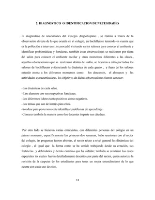 13
2. DIAGNOSTICO O IDENTIFICACION DE NECESIDADES
El diagnostico de necesidades del Colegio Anglohispano , se realizo a través de la
observación directa de lo que ocurría en el colegio, en bachillerato teniendo en cuenta que
es la población a intervenir; se procedió visitando varios salones para conocer el ambiente e
identificar problemáticas y fortalezas, también estas observaciones se realizaron por fuera
del salón para conocer el ambiente escolar y otros momentos diferentes a las clases.,
aquellas observaciones que se realizaron dentro del salón, se llevaron a cabo por todos los
salones de bachillerato evidenciando la dinámica de cada grupo , y fuera de los salones
estando atenta a los diferentes momentos como los descansos, el almuerzo y las
actividades extracurriculares, los objetivos de dichas observaciones fueron conocer:
-Las dinámicas de cada salón.
- Los alumnos con sus respectivas fortalezas.
-Los diferentes líderes tanto positivos como negativos.
-Los temas que son de interés para ellos.
-Sondear para posteriormente identificar problemas de aprendizaje
-Conocer también la manera como los docentes imparte sus cátedras.
Por otro lado se hicieron varias entrevistas, con diferentes personas del colegio en un
primer momento, específicamente las primeras dos semanas, hubo reuniones con el rector
del colegio, las preguntas fueron abiertas, el rector relato a nivel general las dinámicas del
colegio , al igual que la forma como se ha venido trabajando desde su creación, sus
fortalezas y debilidades y demás cambios que ha sufrido; también se relataron los casos
especiales los cuales fueron detalladamente descritos por parte del rector, quien autorizo la
revisión de la carpetas de los estudiantes para tener un mejor entendimiento de lo que
ocurre con cada uno de ellos.
 