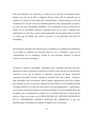 14
Otra parte dedicada a las entrevistas se realizo con los docentes, las preguntas fueron
abiertas, con cada uno de ellos se indagaron diversos temas sobre las relaciones que se
establecían al interior de cada grado entre alumno-docente y alumno-alumno en este caso
los grados de 6 a 10, para conocer sus diferentes puntos de vista y apreciaciones en cuanto a
los casos que ellos consideraban importantes, en sus demandas se hace un énfasis por el
manejo de las necesidades educativas especiales razón por la cual se realizaron dos
capacitaciones en este tema y aun se están programando otros encuentros, pues es de tener
en cuenta que ha medida que avanza el proceso se van generando otros tipos de
necesidades.
Posteriormente realizadas estas observaciones y centrándose en la población de bachillerato
en el colegio se evidencia una necesidad clínica la cual se manifiesta a través de las
verbalizaciones de los estudiantes, muchas de esas peticiones obedecen al proceso
evolutivo en el cual se encuentran
Teniendo en cuenta las necesidades planteadas como, sexualidad, relaciones amorosas,
educación en valores, orientación vocacional se llevaran a cabo una serie de intervenciones
educativas en las que se incluyen el autoestima, relaciones de pareja, orientación
vocacional, educación en valores, consumo de sustancias entre otras y demás , llevando a
cabo actividades como convivencias, talleres, charlas, capacitaciones entre otros y demás,
para fortalecer las áreas en las que se requiere un mayor énfasis; con la salvedad que desde
el enfoque educativo no se hace una intervención sino un acompañamiento y seguimiento y
si es el caso se remite para comenzar un proceso psicológico el cual era abordado dentro del
los grupos que se referenciaron en ningún caso se realizara intervención clínica, por tal
razón se firmo un convenio con el CAPSI (CENTRO DE ATENCION PSICOLOGICA
DE LA UNIVERSIDAD CATOLICA POPULAR DEL RISARALDA )y que esto
permitirá lograr un abordaje mas completo de algunos casos en particular.
 