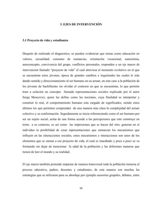 16
3. EJES DE INTERVENCIÓN
3.1 Proyecto de vida y estudiantes
Después de realizado el diagnostico, se pueden evidenciar que temas como educación en
valores, sexualidad, consumo de sustancias, orientación vocacional, autoestima,
autoconcepto, convivencia del grupo, conflictos personales, responden a un eje macro de
intervención llamado “proyecto de vida” el cual atraviesa el momento evolutivo en el que
se encuentran estos jóvenes, época de grandes cambios e inquietudes las cuales le irán
dando sentido y direccionamiento al ser humano en su actuar, en este caso a la población de
los jóvenes de bachillerato sin olvidar el contexto en que se encuentran, lo que permite
traer a colación un concepto llamado representaciones sociales explicado por el autor
Serge Moscovici, quien las define como las nociones, cuya finalidad es interpretar y
construir lo real, el comportamiento humano esta cargado de significados, siendo estos
últimos los que permiten comprender de una manera mas clara la complejidad del actuar
colectivo y su conformación. Seguidamente se inicia referenciando como el ser humano por
ser un sujeto social, actúa de una forma acorde a las percepciones que este construye en
torno a su contexto, es así como las impresiones que se hacen del otro, generan en el
individuo la posibilidad de crear representaciones que enmarcan los mecanismos que
influyen en las interacciones sociales, estos mecanismos e interacciones son unos de los
elementos que se suman a ese proyecto de vida, el cual es inacabado y poco a poco se va
formando sin dejar de mencionar la edad de la población y las diferentes maneras que
tienen de leer el mundo y su realidad.
El eje macro también pretende impactar de manera transversal toda la población inmersa el
proceso educativo, padres, docentes y estudiantes, de esta manera son muchas las
estrategias que se utilizaran para su abordaje por ejemplo asesorías grupales, debates, entre
 