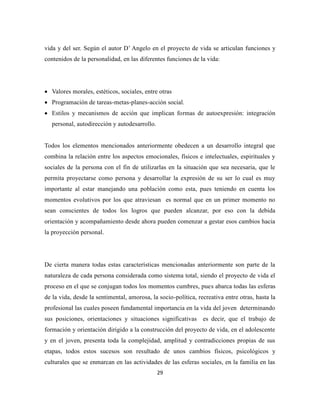 29
vida y del ser. Según el autor D’ Angelo en el proyecto de vida se articulan funciones y
contenidos de la personalidad, en las diferentes funciones de la vida:
 Valores morales, estéticos, sociales, entre otras
 Programación de tareas-metas-planes-acción social.
 Estilos y mecanismos de acción que implican formas de autoexpresión: integración
personal, autodirección y autodesarrollo.
Todos los elementos mencionados anteriormente obedecen a un desarrollo integral que
combina la relación entre los aspectos emocionales, físicos e intelectuales, espirituales y
sociales de la persona con el fin de utilizarlas en la situación que sea necesaria, que le
permita proyectarse como persona y desarrollar la expresión de su ser lo cual es muy
importante al estar manejando una población como esta, pues teniendo en cuenta los
momentos evolutivos por los que atraviesan es normal que en un primer momento no
sean conscientes de todos los logros que pueden alcanzar, por eso con la debida
orientación y acompañamiento desde ahora pueden comenzar a gestar esos cambios hacia
la proyección personal.
De cierta manera todas estas características mencionadas anteriormente son parte de la
naturaleza de cada persona considerada como sistema total, siendo el proyecto de vida el
proceso en el que se conjugan todos los momentos cumbres, pues abarca todas las esferas
de la vida, desde la sentimental, amorosa, la socio-política, recreativa entre otras, hasta la
profesional las cuales poseen fundamental importancia en la vida del joven determinando
sus posiciones, orientaciones y situaciones significativas es decir, que el trabajo de
formación y orientación dirigido a la construcción del proyecto de vida, en el adolescente
y en el joven, presenta toda la complejidad, amplitud y contradicciones propias de sus
etapas, todos estos sucesos son resultado de unos cambios físicos, psicológicos y
culturales que se enmarcan en las actividades de las esferas sociales, en la familia en las
 