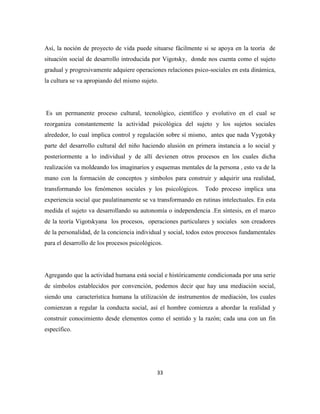 33
Así, la noción de proyecto de vida puede situarse fácilmente si se apoya en la teoría de
situación social de desarrollo introducida por Vigotsky, donde nos cuenta como el sujeto
gradual y progresivamente adquiere operaciones relaciones psico-sociales en esta dinámica,
la cultura se va apropiando del mismo sujeto.
Es un permanente proceso cultural, tecnológico, científico y evolutivo en el cual se
reorganiza constantemente la actividad psicológica del sujeto y los sujetos sociales
alrededor, lo cual implica control y regulación sobre sí mismo, antes que nada Vygotsky
parte del desarrollo cultural del niño haciendo alusión en primera instancia a lo social y
posteriormente a lo individual y de allí devienen otros procesos en los cuales dicha
realización va moldeando los imaginarios y esquemas mentales de la persona , esto va de la
mano con la formación de conceptos y símbolos para construir y adquirir una realidad,
transformando los fenómenos sociales y los psicológicos. Todo proceso implica una
experiencia social que paulatinamente se va transformando en rutinas intelectuales. En esta
medida el sujeto va desarrollando su autonomía o independencia .En síntesis, en el marco
de la teoría Vigotskyana los procesos, operaciones particulares y sociales son creadores
de la personalidad, de la conciencia individual y social, todos estos procesos fundamentales
para el desarrollo de los procesos psicológicos.
Agregando que la actividad humana está social e históricamente condicionada por una serie
de símbolos establecidos por convención, podemos decir que hay una mediación social,
siendo una característica humana la utilización de instrumentos de mediación, los cuales
comienzan a regular la conducta social, así el hombre comienza a abordar la realidad y
construir conocimiento desde elementos como el sentido y la razón; cada una con un fin
específico.
 