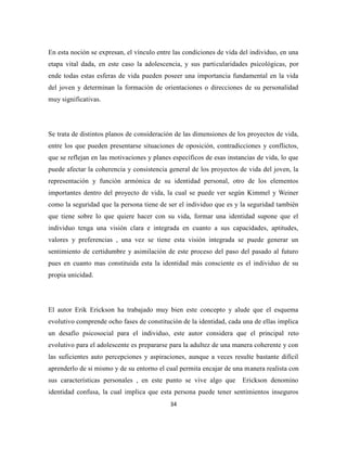 34
En esta noción se expresan, el vínculo entre las condiciones de vida del individuo, en una
etapa vital dada, en este caso la adolescencia, y sus particularidades psicológicas, por
ende todas estas esferas de vida pueden poseer una importancia fundamental en la vida
del joven y determinan la formación de orientaciones o direcciones de su personalidad
muy significativas.
Se trata de distintos planos de consideración de las dimensiones de los proyectos de vida,
entre los que pueden presentarse situaciones de oposición, contradicciones y conflictos,
que se reflejan en las motivaciones y planes específicos de esas instancias de vida, lo que
puede afectar la coherencia y consistencia general de los proyectos de vida del joven, la
representación y función armónica de su identidad personal, otro de los elementos
importantes dentro del proyecto de vida, la cual se puede ver según Kimmel y Weiner
como la seguridad que la persona tiene de ser el individuo que es y la seguridad también
que tiene sobre lo que quiere hacer con su vida, formar una identidad supone que el
individuo tenga una visión clara e integrada en cuanto a sus capacidades, aptitudes,
valores y preferencias , una vez se tiene esta visión integrada se puede generar un
sentimiento de certidumbre y asimilación de este proceso del paso del pasado al futuro
pues en cuanto mas constituida esta la identidad más consciente es el individuo de su
propia unicidad.
El autor Erik Erickson ha trabajado muy bien este concepto y alude que el esquema
evolutivo comprende ocho fases de constitución de la identidad, cada una de ellas implica
un desafío psicosocial para el individuo, este autor considera que el principal reto
evolutivo para el adolescente es prepararse para la adultez de una manera coherente y con
las suficientes auto percepciones y aspiraciones, aunque a veces resulte bastante difícil
aprenderlo de si mismo y de su entorno el cual permita encajar de una manera realista con
sus características personales , en este punto se vive algo que Erickson denomino
identidad confusa, la cual implica que esta persona puede tener sentimientos inseguros
 