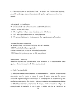 38
6.5 Población en la que se va desarrollar el eje: secundaria 7-10, el colegio no cuenta con
grado 11, debido a que se encuentra en proceso de graduar la primer promoción el año
entrante.
Indicadores de logro cualitativo:
De la realización de cada taller se encontró que del 100% del salón:
-El 60 % participo en el taller
-El 80% cumplió con trabajar con el diario (reportar en dificultades)
-El 100% analizo y reflexiono sobre los temas propuestos
-El 80% reconoció e interiorizo los temas como algo importante para su formación.
Indicadores de logro cuantitativo
De la realización de cada taller se espero que del 100% del salón:
- El 100% asistió a los talleres organizados
- El 100% diligencio el formato de evaluación de cada taller
- El 60% cumplió con las tareas que les dejo la practicante.
Procedimiento a desarrollar:
la trayectoria de este eje respondió a los temas propuestos en el cronograma los cuales
apuntan a alcanzar los objetivos de dicho eje, (apendice2)
6.2 Eje II: Padres de familia
La pretensión de haber trabajado padres de familia respondió a fomentar el conocimiento
que pueden tener los padres en cuanto al manejo de ciertos temas que les generen
curiosidad, se partió de algunas temáticas que ya están propuestas en el apéndice 2 y otras
que fueron propuestas por ellos mismos , es de tener en cuenta que para algunos acudientes
fue difícil llegar a reunirse por cuestiones de tiempo y por la ubicación del colegio , sin
embargo desde ese momento se trato de abrir el espacio para que se concretaran las
 