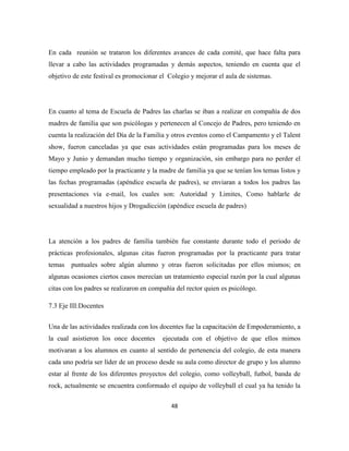 48
En cada reunión se trataron los diferentes avances de cada comité, que hace falta para
llevar a cabo las actividades programadas y demás aspectos, teniendo en cuenta que el
objetivo de este festival es promocionar el Colegio y mejorar el aula de sistemas.
En cuanto al tema de Escuela de Padres las charlas se iban a realizar en compañía de dos
madres de familia que son psicólogas y pertenecen al Concejo de Padres, pero teniendo en
cuenta la realización del Día de la Familia y otros eventos como el Campamento y el Talent
show, fueron canceladas ya que esas actividades están programadas para los meses de
Mayo y Junio y demandan mucho tiempo y organización, sin embargo para no perder el
tiempo empleado por la practicante y la madre de familia ya que se tenían los temas listos y
las fechas programadas (apéndice escuela de padres), se enviaran a todos los padres las
presentaciones vía e-mail, los cuales son: Autoridad y Limites, Como hablarle de
sexualidad a nuestros hijos y Drogadicción (apéndice escuela de padres)
La atención a los padres de familia también fue constante durante todo el periodo de
prácticas profesionales, algunas citas fueron programadas por la practicante para tratar
temas puntuales sobre algún alumno y otras fueron solicitadas por ellos mismos; en
algunas ocasiones ciertos casos merecían un tratamiento especial razón por la cual algunas
citas con los padres se realizaron en compañía del rector quien es psicólogo.
7.3 Eje III:Docentes
Una de las actividades realizada con los docentes fue la capacitación de Empoderamiento, a
la cual asistieron los once docentes ejecutada con el objetivo de que ellos mimos
motivaran a los alumnos en cuanto al sentido de pertenencia del colegio, de esta manera
cada uno podría ser líder de un proceso desde su aula como director de grupo y los alumno
estar al frente de los diferentes proyectos del colegio, como volleyball, futbol, banda de
rock, actualmente se encuentra conformado el equipo de volleyball el cual ya ha tenido la
 